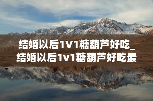结婚以后1V1糖葫芦好吃_结婚以后1v1糖葫芦好吃最新章节 结婚以后1V1糖葫芦好吃_结婚以后1v1糖葫芦好吃最新章节