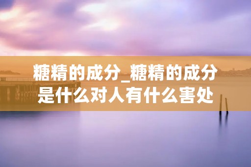 糖精的成分_糖精的成分是什么对人有什么害处