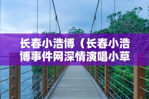 长春小浩博（长春小浩博事件网深情演唱小草）