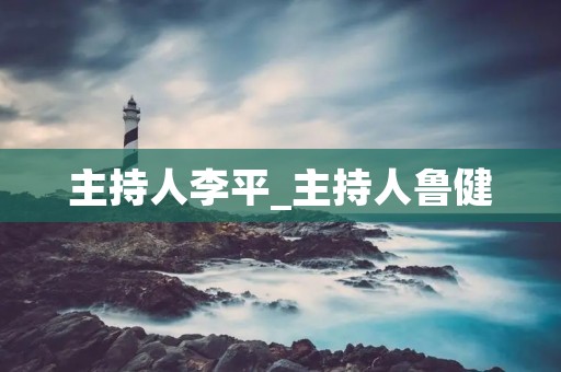 主持人李平_主持人鲁健 主持人李平_主持人鲁健