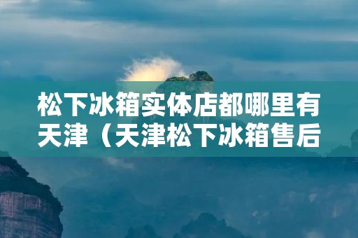 松下冰箱实体店都哪里有天津（天津松下冰箱售后维修**）