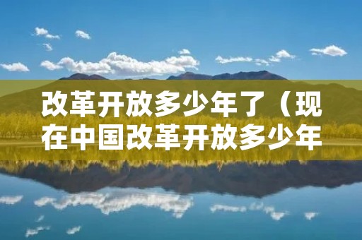改革开放多少年了（现在中国改革开放多少年了）