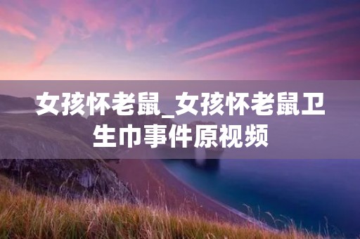 女孩怀老鼠_女孩怀老鼠卫生巾事件原视频