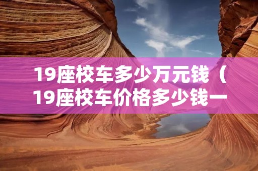 19座校车多少万元钱(19座校车价格多少钱一辆) 19座校车多少万元钱(19座校车价格多少钱一辆)