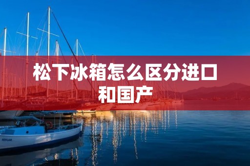 松下冰箱怎么区分进口和国产 松下冰箱怎么区分进口和国产