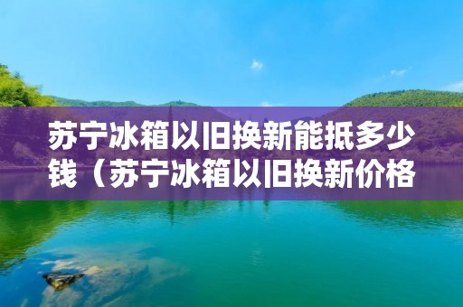 苏宁冰箱以旧换新能抵多少钱（苏宁冰箱以旧换新价格表苏宁）