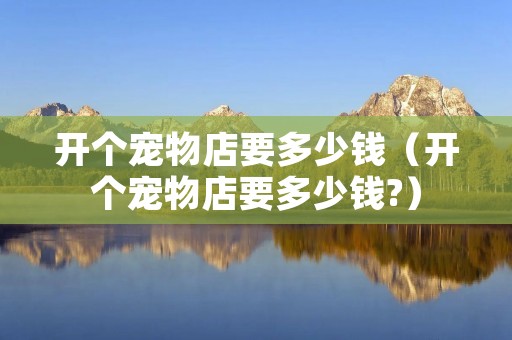 开个宠物店要多少钱(开个宠物店要多少钱?) 开个宠物店要多少钱(开个宠物店要多少钱?)