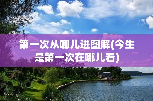 第一次从哪儿进图解(今生是第一次在哪儿看)