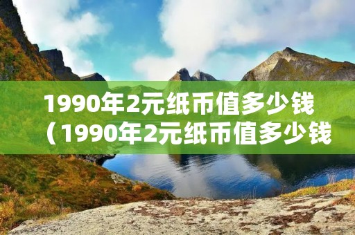 1990年2元纸币值多少钱（1990年2元纸币值多少钱单张）