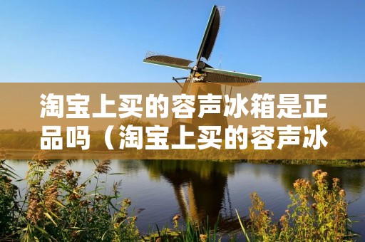 淘宝上买的容声冰箱是正品吗(淘宝上买的容声冰箱是正品吗可信吗)