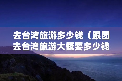 去台湾旅游多少钱（跟团去台湾旅游大概要多少钱）