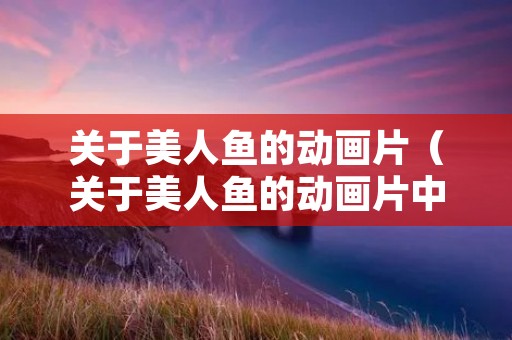 关于美人鱼的动画片(关于美人鱼的动画片中文版) 关于美人鱼的动画片(关于美人鱼的动画片中文版)