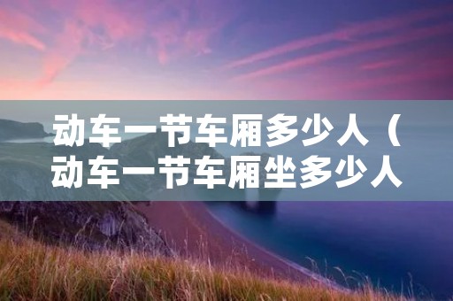 动车一节车厢多少人(动车一节车厢坐多少人多少排) 动车一节车厢多少人(动车一节车厢坐多少人多少排)
