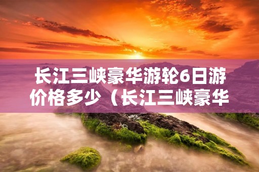 长江三峡豪华游轮6日游价格多少（长江三峡豪华游轮旅游多少钱）