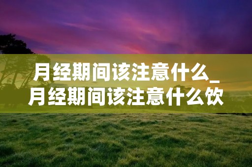 月经期间该注意什么_月经期间该注意什么饮食禁忌