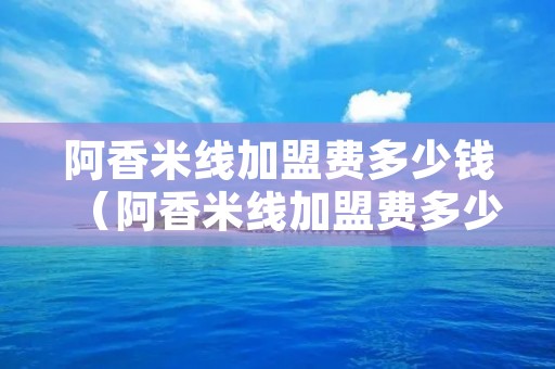 阿香米线加盟费多少钱(阿香米线加盟费多少钱一个月) 阿香米线加盟费多少钱(阿香米线加盟费多少钱一个月)