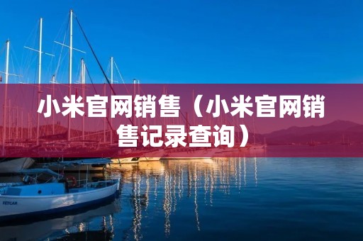 小米官网销售(小米官网销售记录查询) 小米官网销售(小米官网销售记录查询)