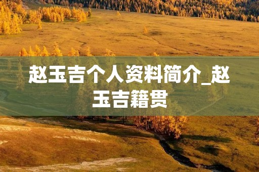 赵玉吉个人资料简介_赵玉吉籍贯 赵玉吉个人资料简介_赵玉吉籍贯