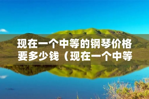 现在一个中等的钢琴价格要多少钱（现在一个中等的钢琴价格要多少钱呀）