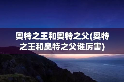 奥特之王和奥特之父(奥特之王和奥特之父谁厉害)
