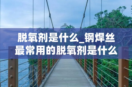 脱氧剂是什么_钢焊丝最常用的脱氧剂是什么