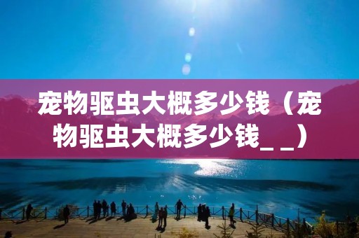 宠物驱虫大概多少钱(宠物驱虫大概多少钱_ _) 宠物驱虫大概多少钱(宠物驱虫大概多少钱_ _)