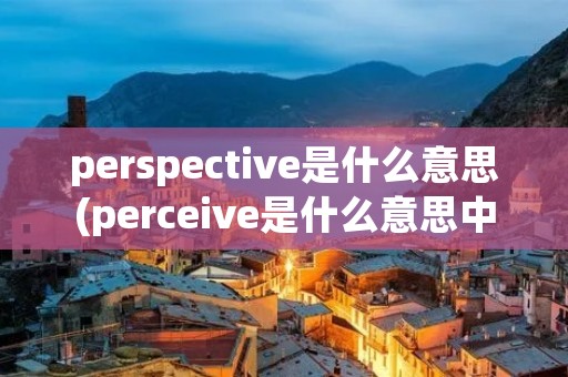 perspective是什么意思(perceive是什么意思中文翻译是什么意思) perspective是什么意思(perceive是什么意思中文翻译是什么意思)