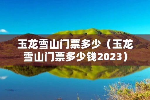 玉龙雪山门票多少（玉龙雪山门票多少钱2023）
