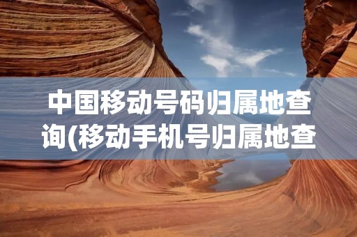 中国移动号码归属地查询(移动手机号归属地查询)