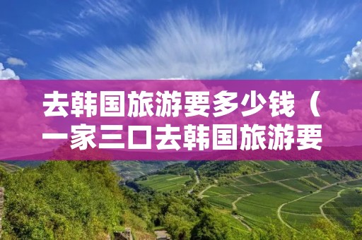 去韩国旅游要多少钱（一家三口去韩国旅游要多少钱）