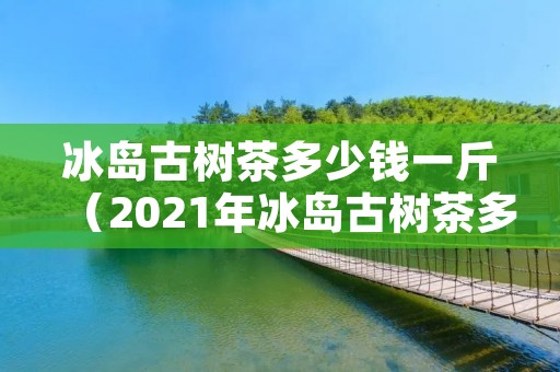 冰岛古树茶多少钱一斤（2021年冰岛古树茶多少钱一斤）