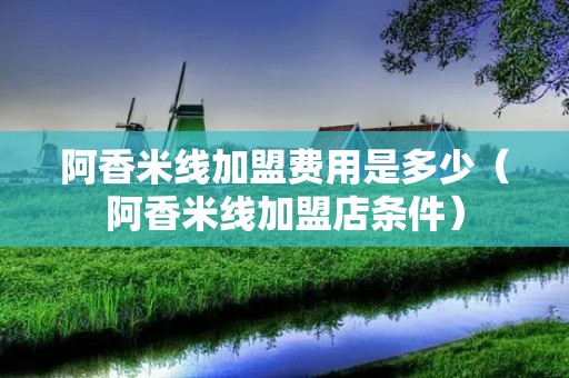 阿香米线加盟费用是多少(阿香米线加盟店条件) 阿香米线加盟费用是多少(阿香米线加盟店条件)