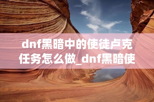 dnf黑暗中的使徒卢克任务怎么做_dnf黑暗使者