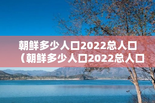 朝鲜多少人口2022总人口(朝鲜多少人口2022总人口,韩国多少人口) 朝鲜多少人口2022总人口(朝鲜多少人口2022总人口,韩国多少人口)