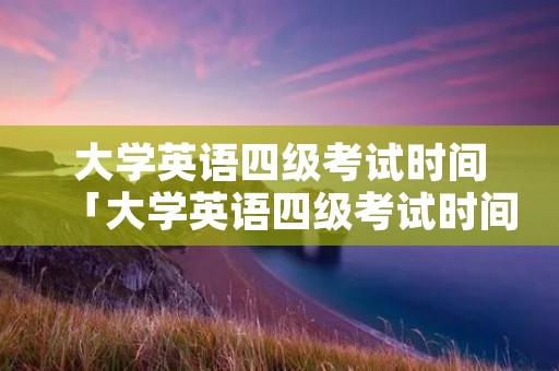 大学英语四级考试时间「大学英语四级考试时间2023年上半年」