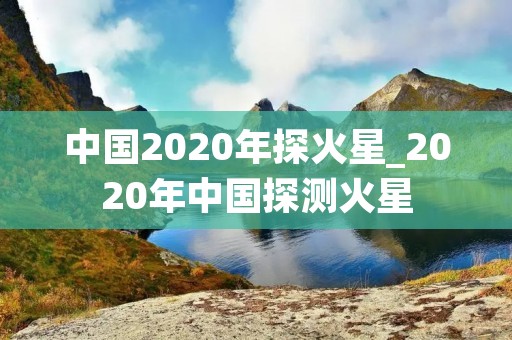 中国2020年探火星_2020年中国探测火星