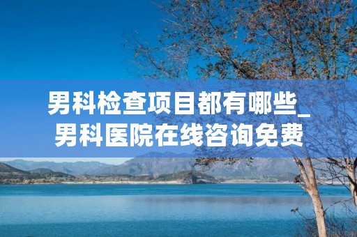 男科检查项目都有哪些_男科医院在线咨询免费