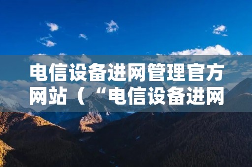 电信设备进网管理官方网站（“电信设备进网管理网站”）
