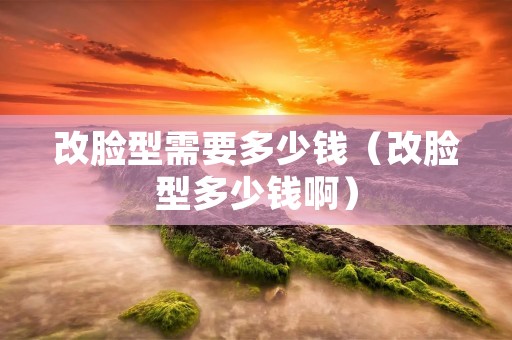 改脸型需要多少钱(改脸型多少钱啊) 改脸型需要多少钱(改脸型多少钱啊)
