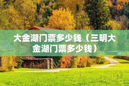 大金湖门票多少钱（三明大金湖门票多少钱）