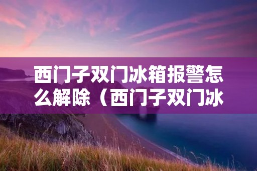西门子双门冰箱报警怎么解除（西门子双门冰箱一直响警报）
