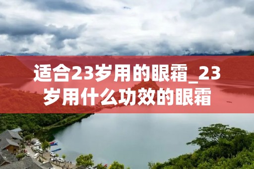 适合23岁用的眼霜_23岁用什么功效的眼霜