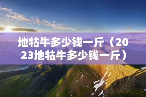 地牯牛多少钱一斤（2023地牯牛多少钱一斤）