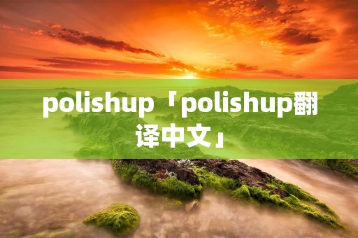 polishup「polishup翻译中文」 polishup「polishup翻译中文」