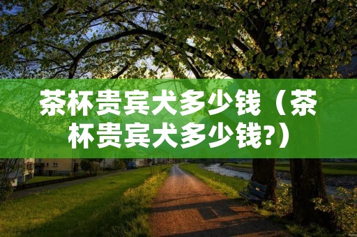 茶杯贵宾犬多少钱（茶杯贵宾犬多少钱?）