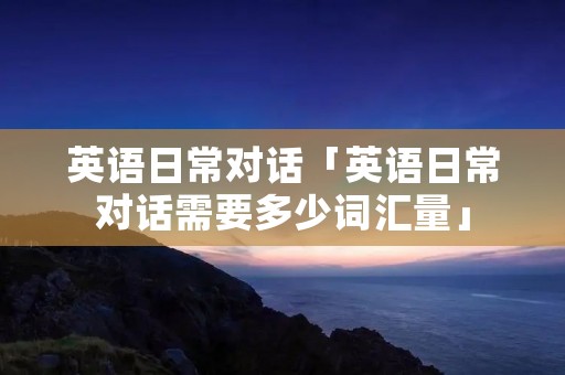 英语日常对话「英语日常对话需要多少词汇量」 英语日常对话「英语日常对话需要多少词汇量」