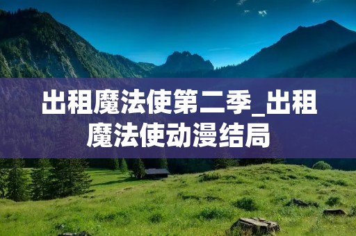 出租魔法使第二季_出租魔法使动漫结局 出租魔法使第二季_出租魔法使动漫结局