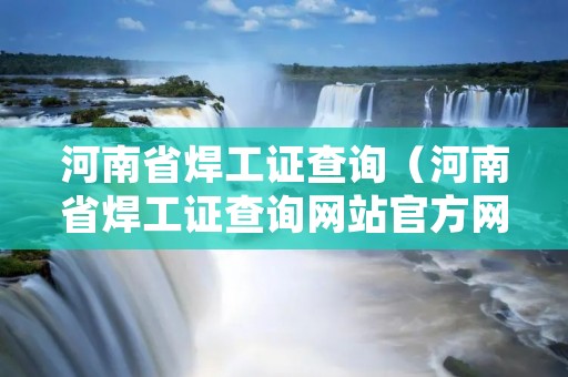 河南省焊工证查询(河南省焊工证查询网站官方网站下载) 河南省焊工证查询(河南省焊工证查询网站官方网站下载)