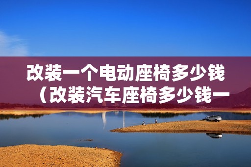 改装一个电动座椅多少钱（改装汽车座椅多少钱一个）