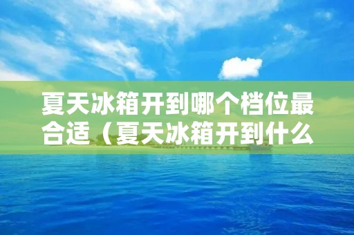 夏天冰箱开到哪个档位最合适(夏天冰箱开到什么档位最合适)